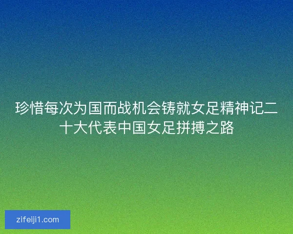 珍惜每次为国而战机会铸就女足精神记二十大代表中国女足拼搏之路
