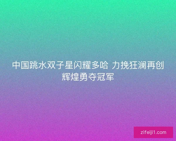 中国跳水双子星闪耀多哈 力挽狂澜再创辉煌勇夺冠军