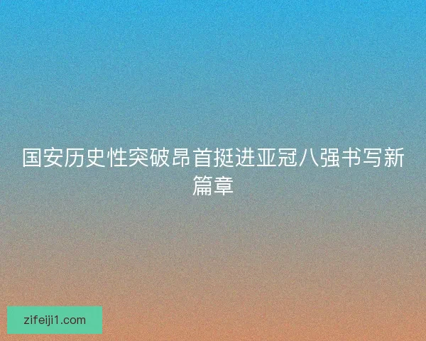 国安历史性突破昂首挺进亚冠八强书写新篇章