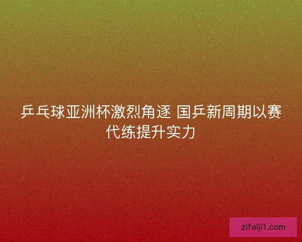 乒乓球亚洲杯激烈角逐 国乒新周期以赛代练提升实力