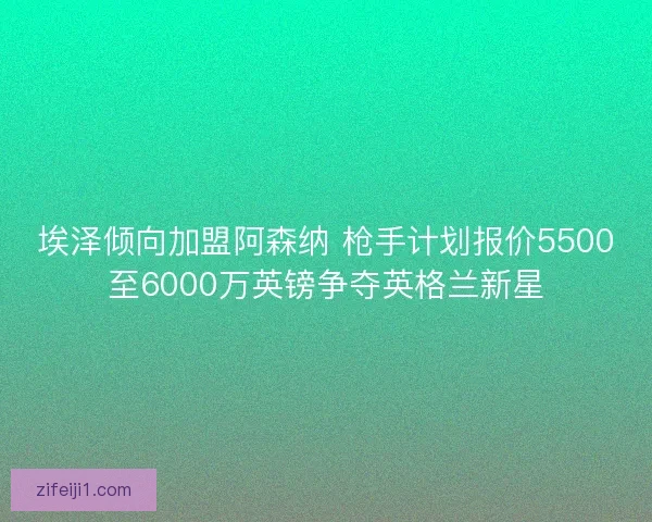 埃泽倾向加盟阿森纳 枪手计划报价5500至6000万英镑争夺英格兰新星