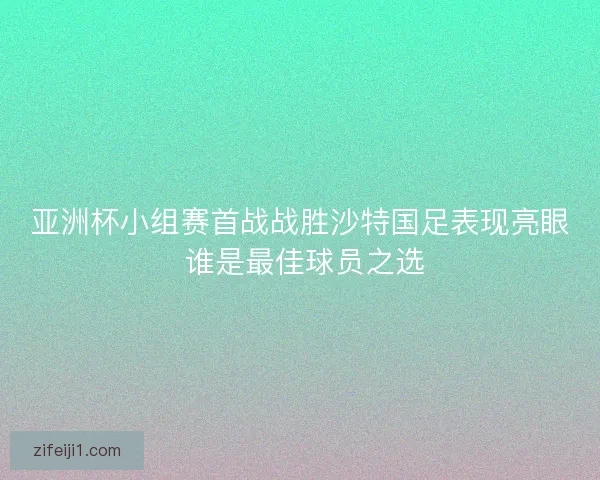 亚洲杯小组赛首战战胜沙特国足表现亮眼 谁是最佳球员之选